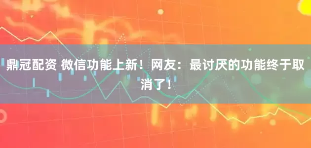 鼎冠配资 微信功能上新！网友：最讨厌的功能终于取消了！