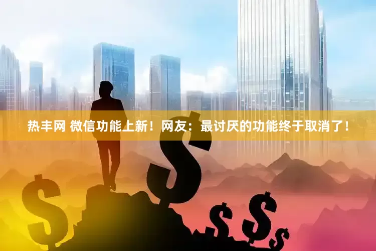 热丰网 微信功能上新！网友：最讨厌的功能终于取消了！