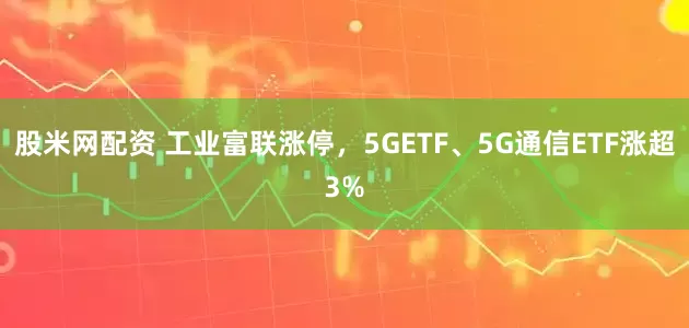 股米网配资 工业富联涨停，5GETF、5G通信ETF涨超3%