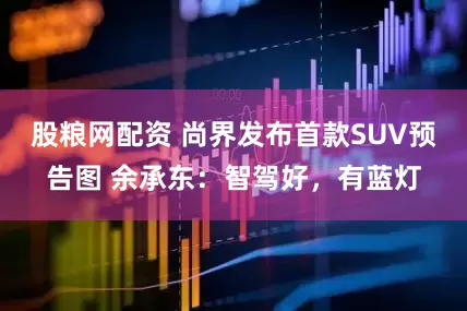 股粮网配资 尚界发布首款SUV预告图 余承东：智驾好，有蓝灯