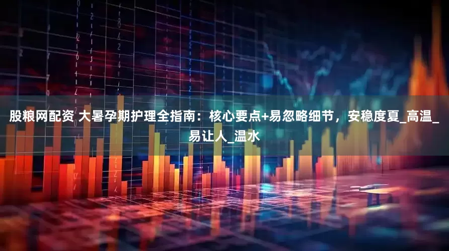 股粮网配资 大暑孕期护理全指南：核心要点+易忽略细节，安稳度夏_高温_易让人_温水