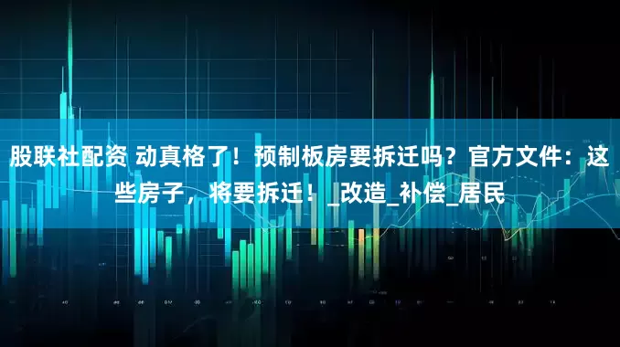 股联社配资 动真格了！预制板房要拆迁吗？官方文件：这些房子，将要拆迁！_改造_补偿_居民