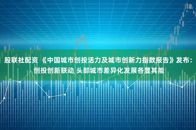 股联社配资 《中国城市创投活力及城市创新力指数报告》发布： 创投创新联动 头部城市差异化发展各显其能