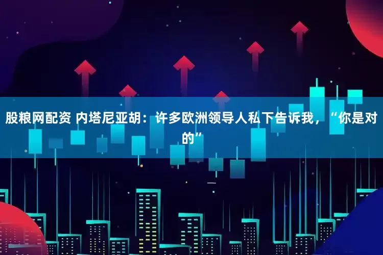 股粮网配资 内塔尼亚胡：许多欧洲领导人私下告诉我，“你是对的”