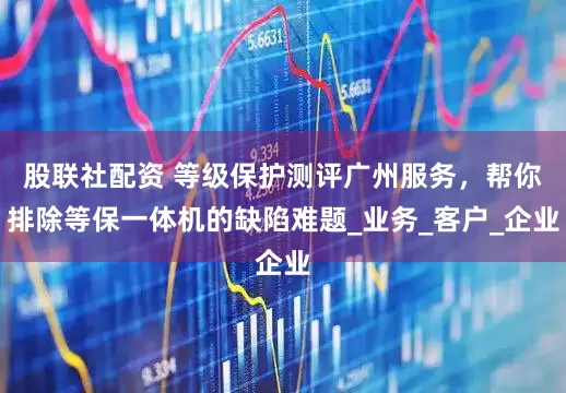 股联社配资 等级保护测评广州服务，帮你排除等保一体机的缺陷难题_业务_客户_企业