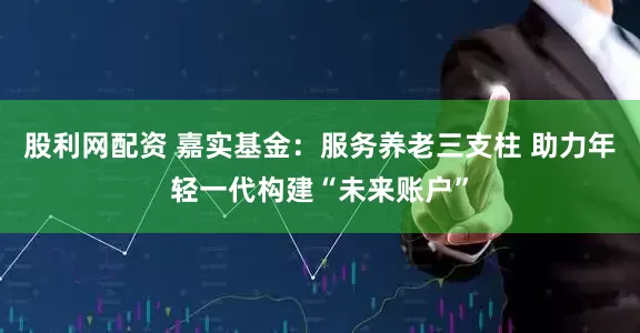 股利网配资 嘉实基金：服务养老三支柱 助力年轻一代构建“未来账户”
