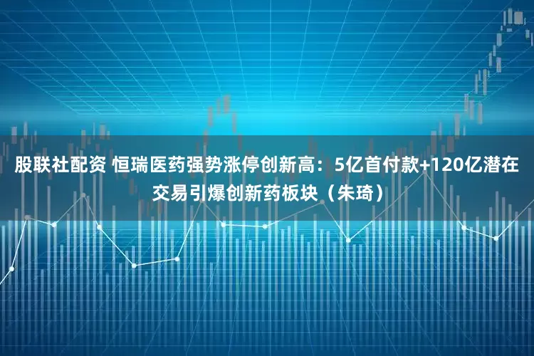 股联社配资 恒瑞医药强势涨停创新高：5亿首付款+120亿潜在交易引爆创新药板块（朱琦）