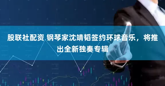 股联社配资 钢琴家沈靖韬签约环球音乐，将推出全新独奏专辑