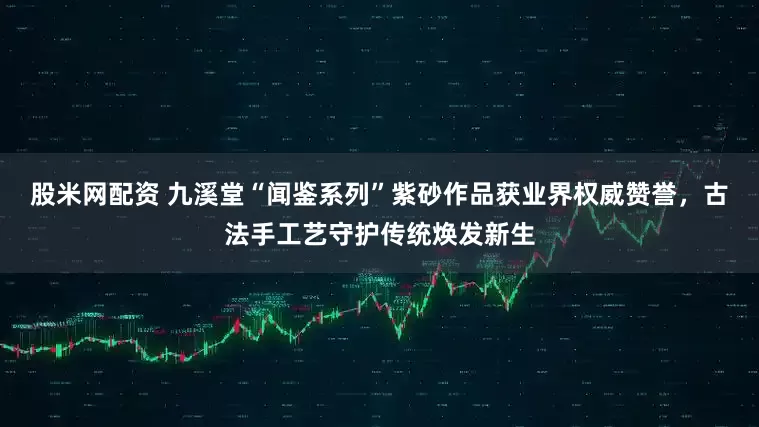 股米网配资 九溪堂“闻鉴系列”紫砂作品获业界权威赞誉，古法手工艺守护传统焕发新生