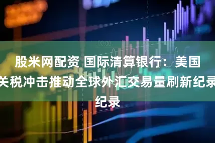 股米网配资 国际清算银行：美国关税冲击推动全球外汇交易量刷新纪录