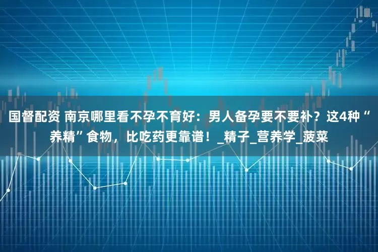 国督配资 南京哪里看不孕不育好：男人备孕要不要补？这4种“养精”食物，比吃药更靠谱！_精子_营养学_菠菜