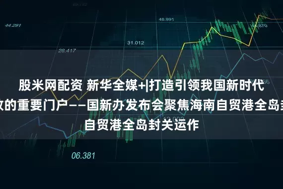 股米网配资 新华全媒+|打造引领我国新时代对外开放的重要门户——国新办发布会聚焦海南自贸港全岛封关运作